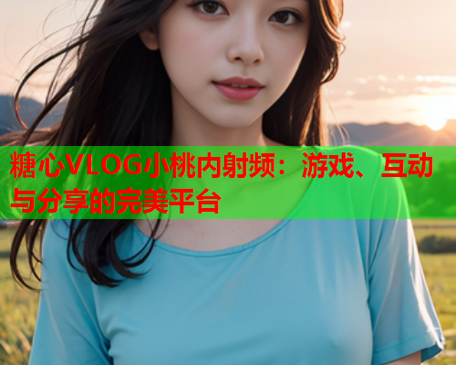 糖心VLOG小桃内射频：游戏、互动与分享的完美平台