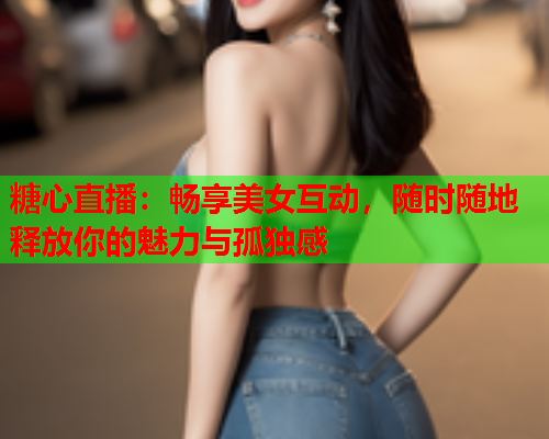 糖心直播：畅享美女互动，随时随地释放你的魅力与孤独感