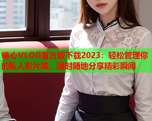 糖心VLOG官方版下载2023：轻松管理你的私人影片库，随时随地分享精彩瞬间