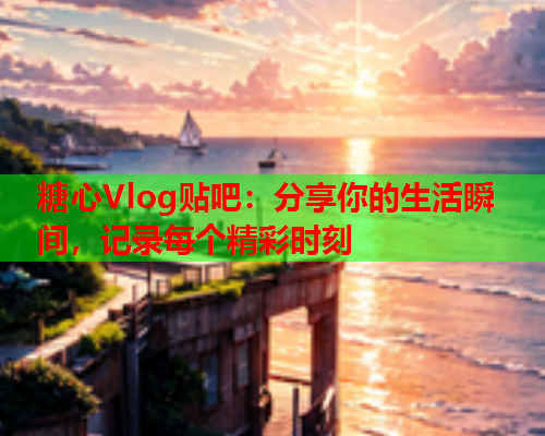 糖心Vlog贴吧：分享你的生活瞬间，记录每个精彩时刻