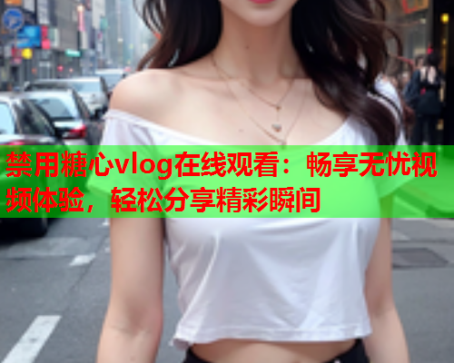 禁用糖心vlog在线观看：畅享无忧视频体验，轻松分享精彩瞬间