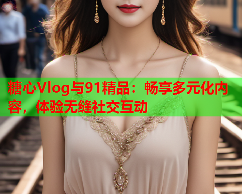 糖心Vlog与91精品：畅享多元化内容，体验无缝社交互动