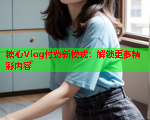 糖心Vlog付费新模式：解锁更多精彩内容