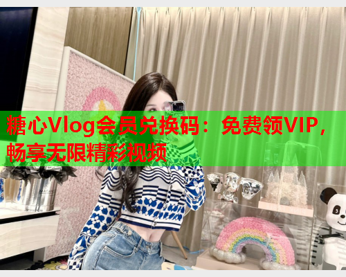 糖心Vlog会员兑换码：免费领VIP，畅享无限精彩视频