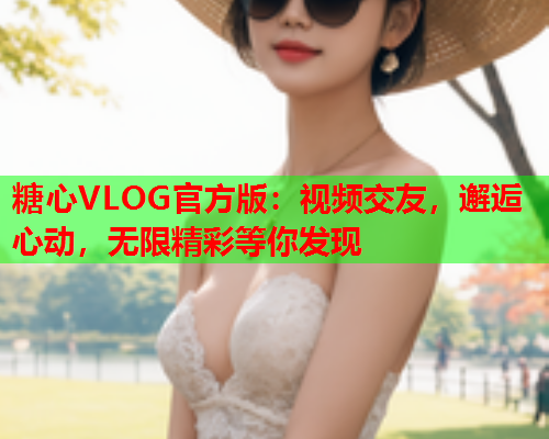 糖心VLOG官方版：视频交友，邂逅心动，无限精彩等你发现