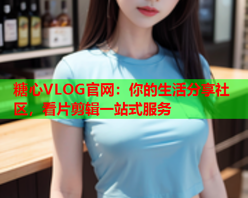 糖心VLOG官网：你的生活分享社区，看片剪辑一站式服务