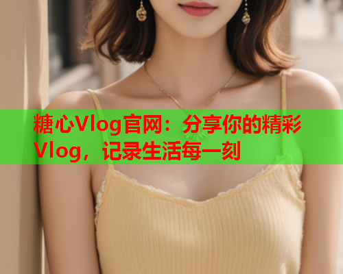 糖心Vlog官网：分享你的精彩Vlog，记录生活每一刻