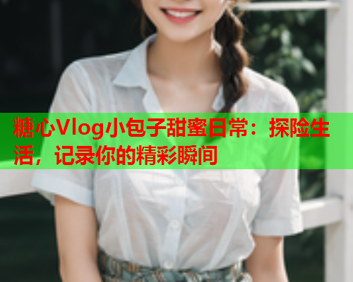 糖心Vlog小包子甜蜜日常：探险生活，记录你的精彩瞬间