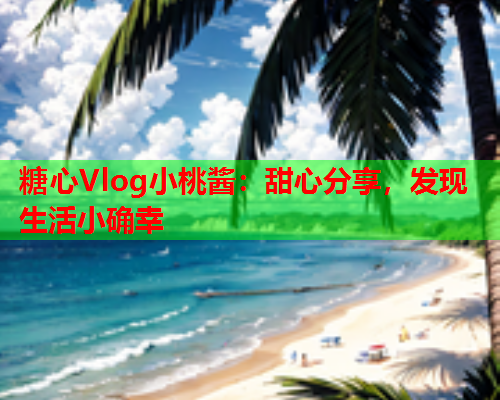 糖心Vlog小桃酱：甜心分享，发现生活小确幸