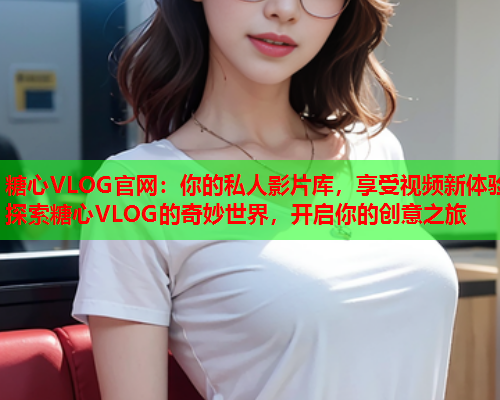 糖心VLOG官网：你的私人影片库，享受视频新体验探索糖心VLOG的奇妙世界，开启你的创意之旅