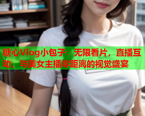 糖心Vlog小包子：无限看片，直播互动，与美女主播零距离的视觉盛宴