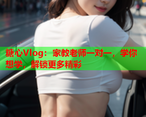 糖心Vlog：家教老师一对一，学你想学，解锁更多精彩