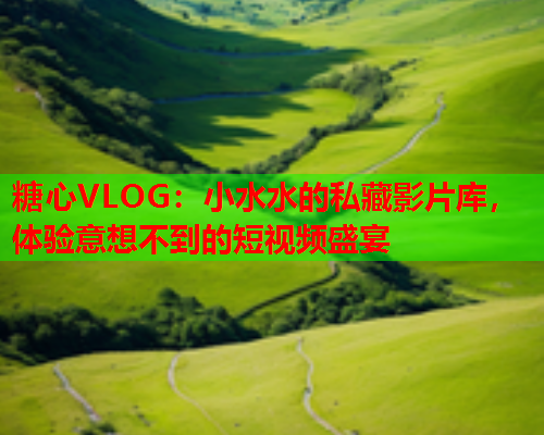 糖心VLOG：小水水的私藏影片库，体验意想不到的短视频盛宴