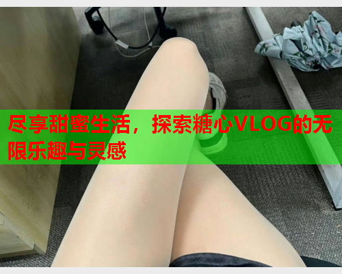 尽享甜蜜生活，探索糖心VLOG的无限乐趣与灵感