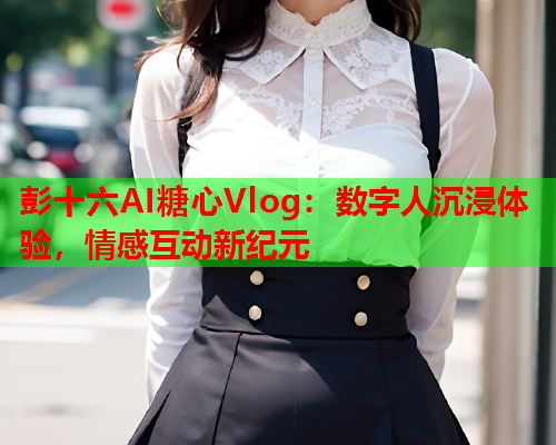 彭十六AI糖心Vlog：数字人沉浸体验，情感互动新纪元