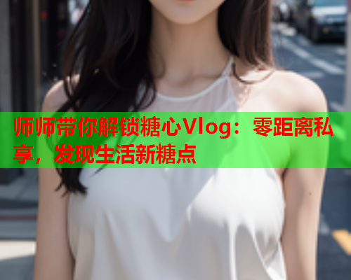 师师带你解锁糖心Vlog：零距离私享，发现生活新糖点