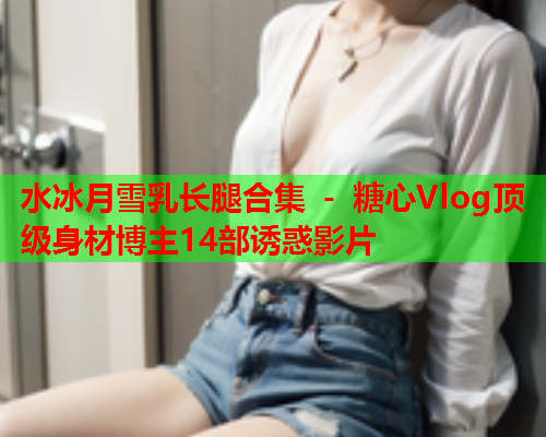 水冰月雪乳长腿合集 - 糖心Vlog顶级身材博主14部诱惑影片