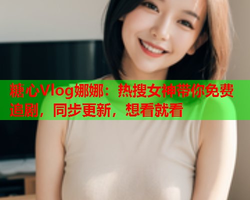 糖心Vlog娜娜：热搜女神带你免费追剧，同步更新，想看就看