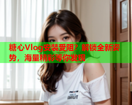 糖心Vlog安装受阻？解锁全新姿势，海量精彩等你发现