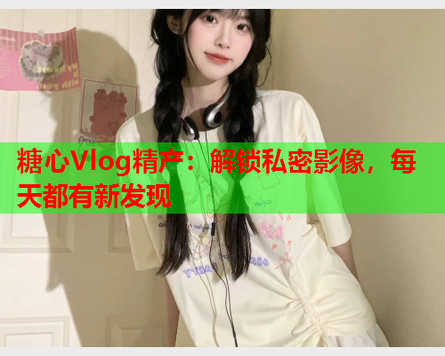 糖心Vlog精产：解锁私密影像，每天都有新发现