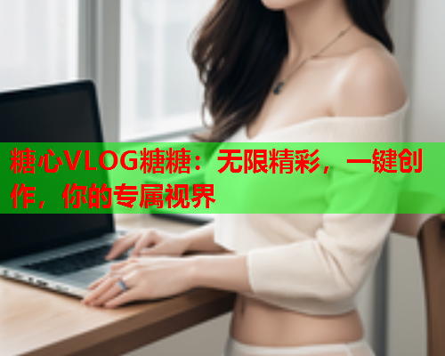 糖心VLOG糖糖：无限精彩，一键创作，你的专属视界