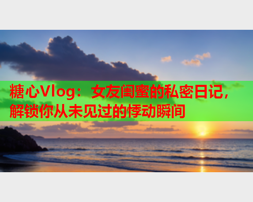 糖心Vlog：女友闺蜜的私密日记，解锁你从未见过的悸动瞬间