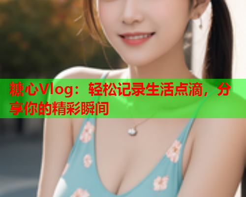 糖心Vlog：轻松记录生活点滴，分享你的精彩瞬间