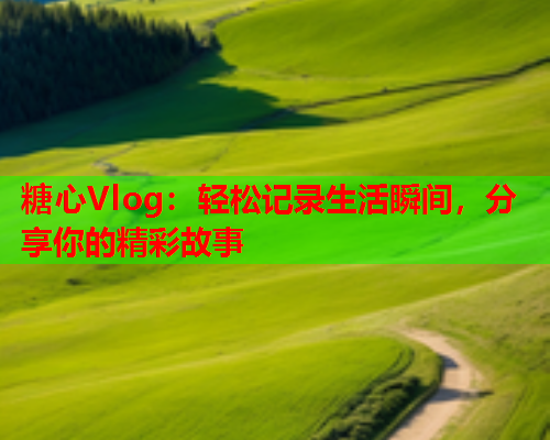 糖心Vlog：轻松记录生活瞬间，分享你的精彩故事