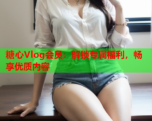 糖心Vlog会员：解锁专属福利，畅享优质内容