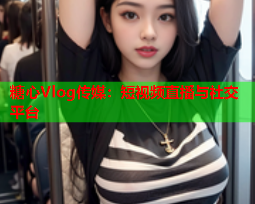 糖心Vlog传媒：短视频直播与社交平台